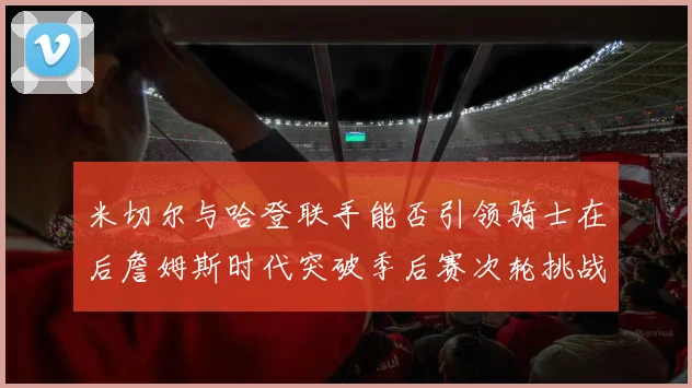 米切尔与哈登联手能否引领骑士在后詹姆斯时代突破季后赛次轮挑战