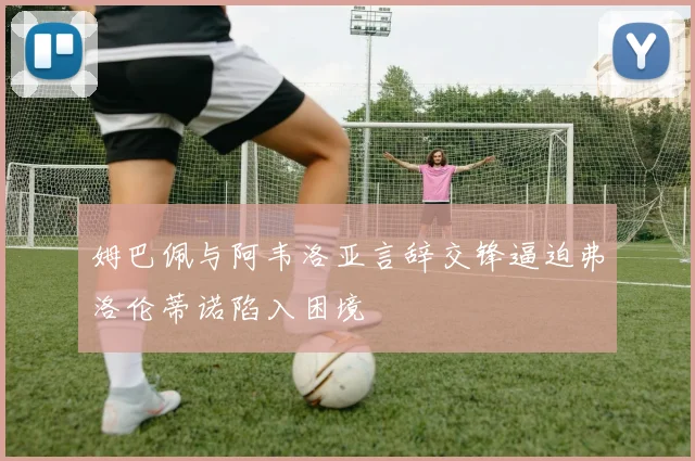 姆巴佩与阿韦洛亚言辞交锋逼迫弗洛伦蒂诺陷入困境