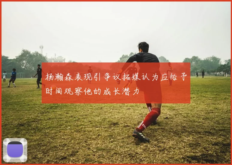 杨瀚森表现引争议拓媒认为应给予时间观察他的成长潜力