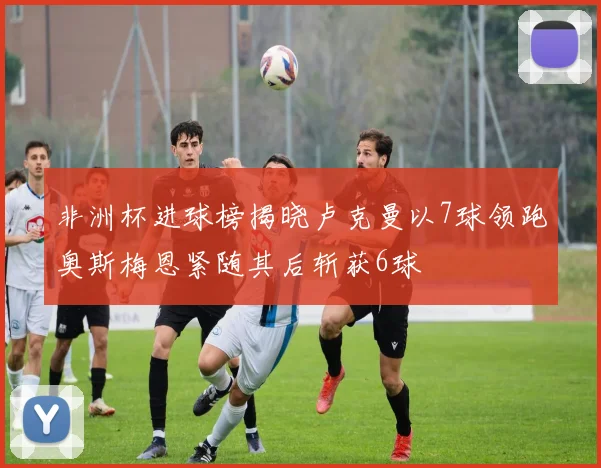 非洲杯进球榜揭晓卢克曼以7球领跑奥斯梅恩紧随其后斩获6球