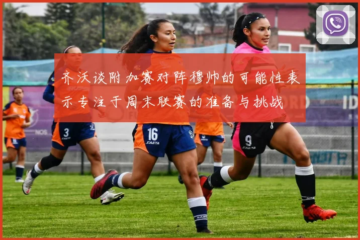 齐沃谈附加赛对阵穆帅的可能性表示专注于周末联赛的准备与挑战