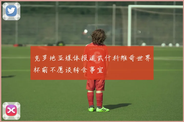 克罗地亚媒体报道武什科维奇世界杯前不愿谈转会事宜