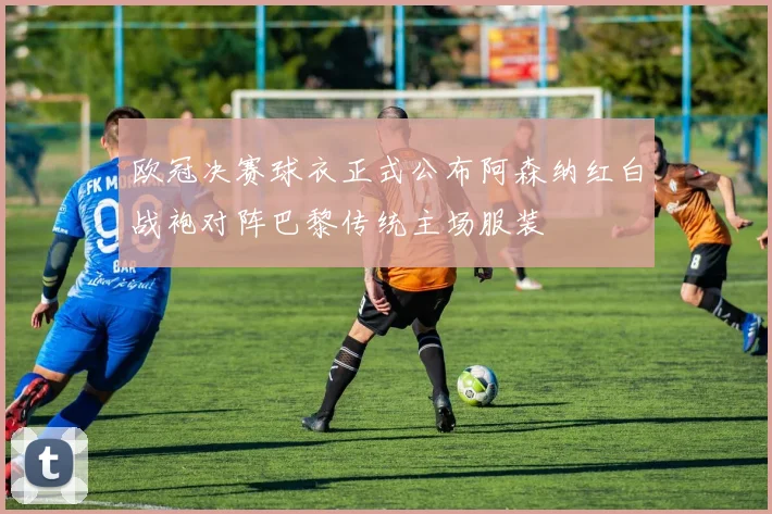欧冠决赛球衣正式公布阿森纳红白战袍对阵巴黎传统主场服装