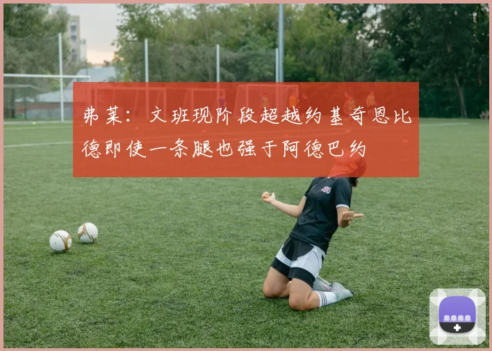弗莱：文班现阶段超越约基奇恩比德即使一条腿也强于阿德巴约