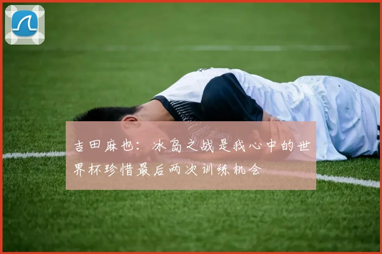 吉田麻也：冰岛之战是我心中的世界杯珍惜最后两次训练机会