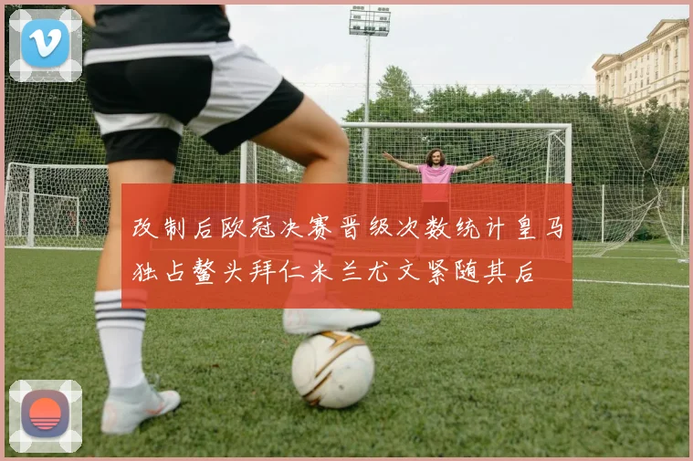改制后欧冠决赛晋级次数统计皇马独占鳌头拜仁米兰尤文紧随其后
