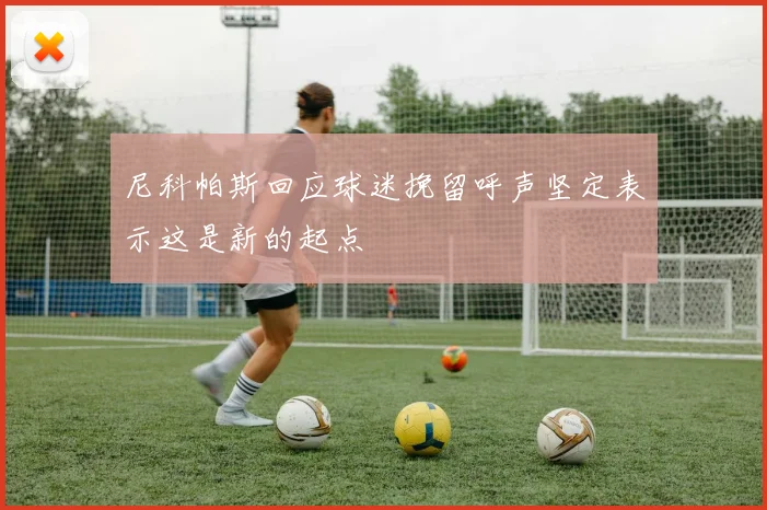 尼科帕斯回应球迷挽留呼声坚定表示这是新的起点