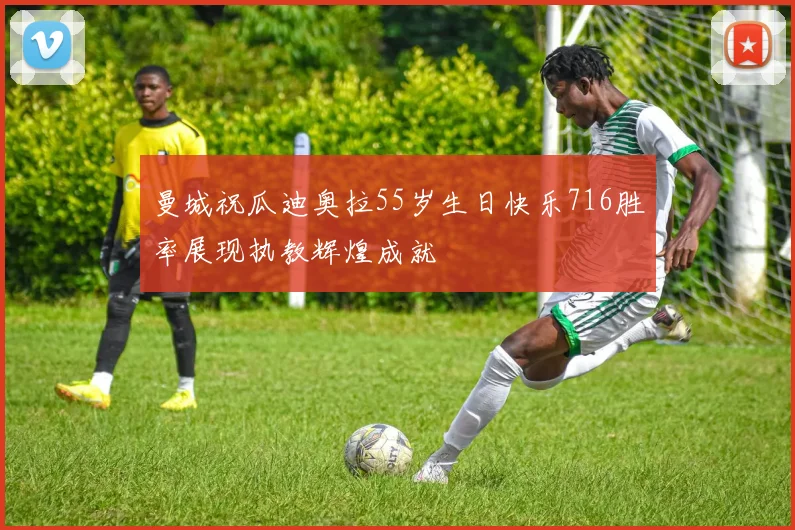 曼城祝瓜迪奥拉55岁生日快乐716胜率展现执教辉煌成就