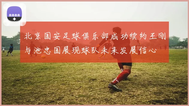 北京国安足球俱乐部成功续约王刚与池忠国展现球队未来发展信心