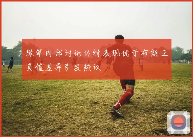 绿军内部讨论怀特表现优于布朗正负值差异引发热议